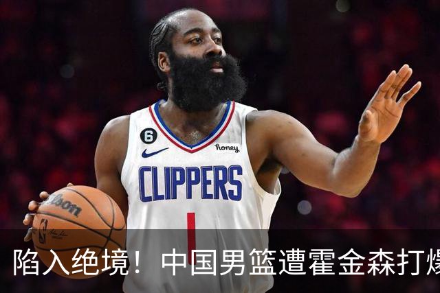陷入绝境！中国男篮遭霍金森打爆 末轮不胜将无缘世界杯